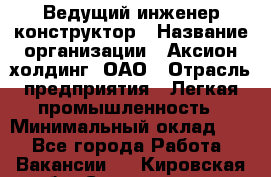 Ведущий инженер-конструктор › Название организации ­ Аксион-холдинг, ОАО › Отрасль предприятия ­ Легкая промышленность › Минимальный оклад ­ 1 - Все города Работа » Вакансии   . Кировская обл.,Соломинцы д.